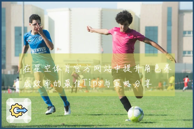 在星空体育官方网站中提升角色养成效率的最佳Tips与策略分享