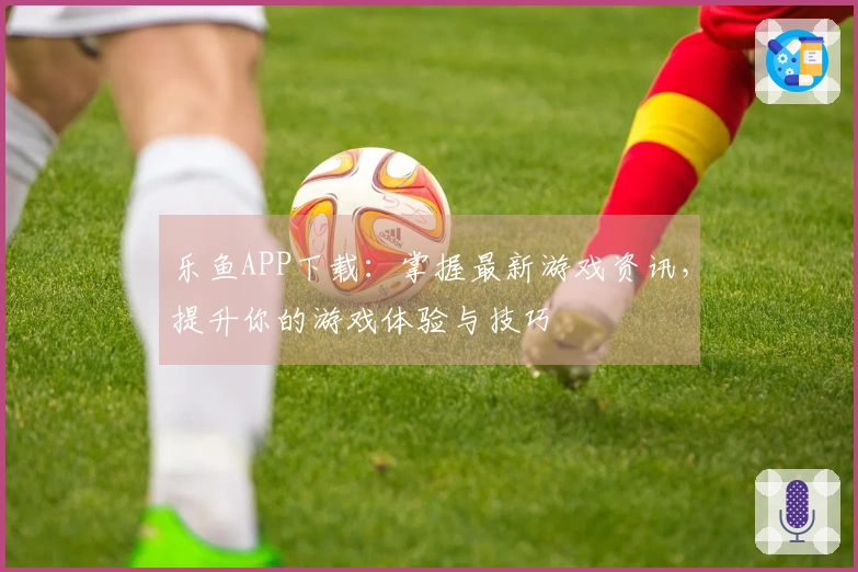 乐鱼APP下载：掌握最新游戏资讯，提升你的游戏体验与技巧
